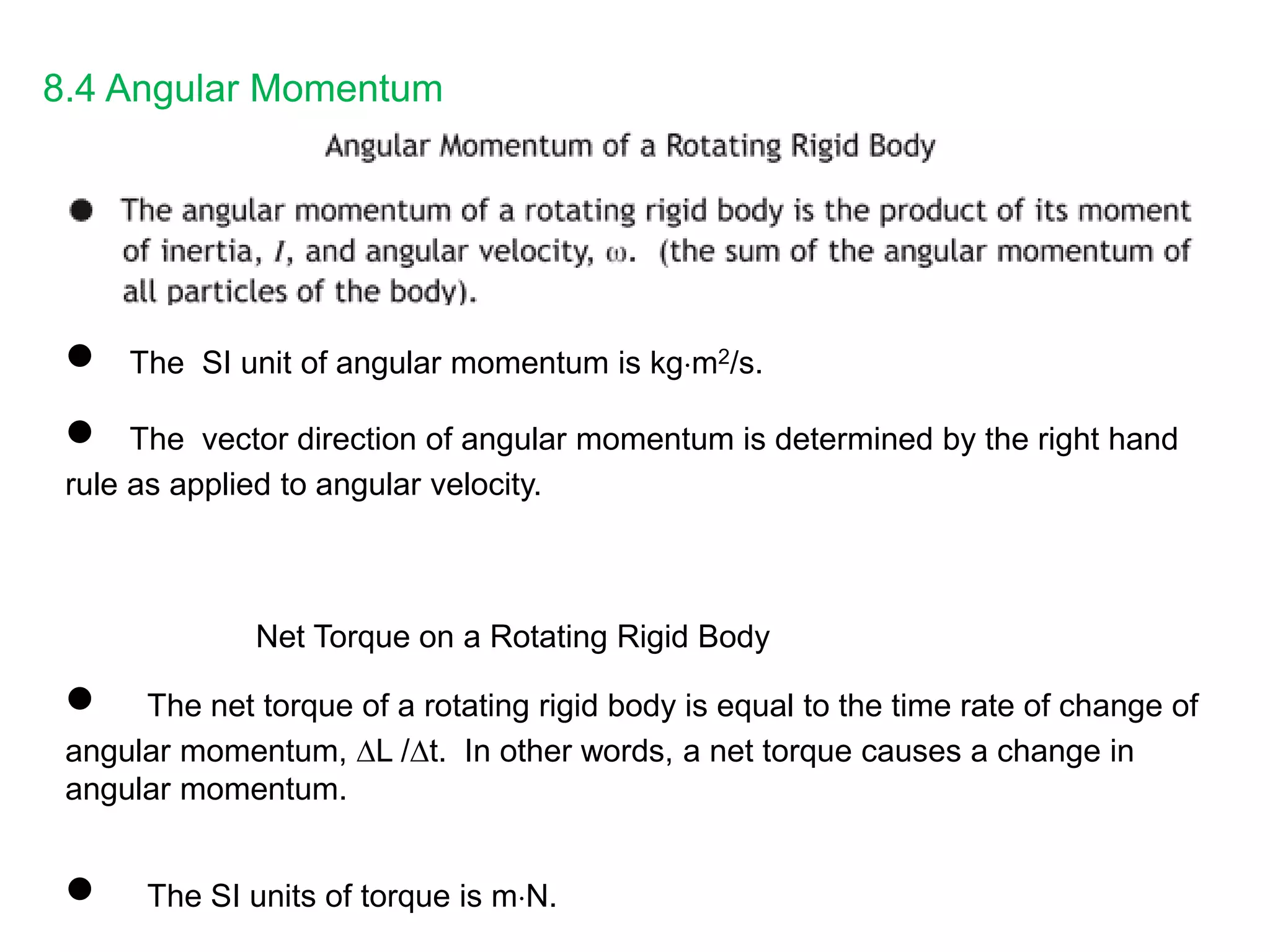 8.4 Angular Momentum
 The SI unit of angular momentum is kgm2/s.
 The vector direction of angular momentum is determined by the right hand
rule as applied to angular velocity.
Net Torque on a Rotating Rigid Body
 The net torque of a rotating rigid body is equal to the time rate of change of
angular momentum, L /t. In other words, a net torque causes a change in
angular momentum.
 The SI units of torque is mN.
 