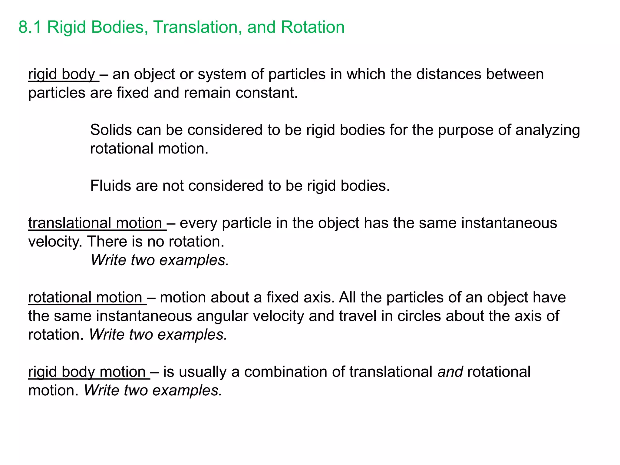 8.1 Rigid Bodies, Translation, and Rotation
rigid body – an object or system of particles in which the distances between
particles are fixed and remain constant.
Solids can be considered to be rigid bodies for the purpose of analyzing
rotational motion.
Fluids are not considered to be rigid bodies.
translational motion – every particle in the object has the same instantaneous
velocity. There is no rotation.
Write two examples.
rotational motion – motion about a fixed axis. All the particles of an object have
the same instantaneous angular velocity and travel in circles about the axis of
rotation. Write two examples.
rigid body motion – is usually a combination of translational and rotational
motion. Write two examples.
 