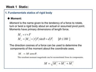 1. Fundamentals statics of rigid body
◆ Moment:
Moment is the name given to the tendency of a force to rotate,
turn or twist a rigid body about an actual or assumed pivot point.
Moments have primary dimensions of length force.
The direction cosines of a force can be used to determine the
components of the moment about the coordinate axes.
Week 1 Static: