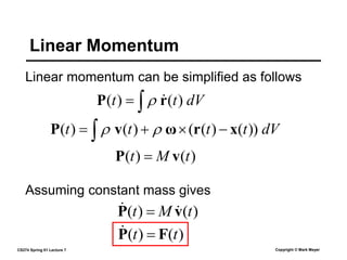 CS274 Spring 01 Lecture 7 Copyright © Mark Meyer
Linear momentum can be simplified as follows
Linear Momentum
dV
t
t 
 )
(
)
( r
P 

dV
t
t
t
t  


 ))
(
)
(
(
)
(
)
( x
r
ω
v
P 

)
(
)
( t
M
t v
P 
Assuming constant mass gives
)
(
)
( t
t F
P 

)
(
)
( t
M
t v
P 
 
 