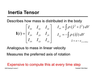 CS274 Spring 01 Lecture 7 Copyright © Mark Meyer
Describes how mass is distributed in the body
Inertia Tensor











zz
zy
zx
yz
yy
yx
xz
xy
xx
I
I
I
I
I
I
I
I
I
t)
(
I
dV
z
y
Ixx  
 )
ˆ
ˆ
( 2
2

Analogous to mass in linear velocity
Measures the preferred axis of rotation
Expensive to compute this at every time step
dV
y
x
Ixy 

 )
ˆ
ˆ
(

ss
centerOfMa
x
x
x 

ˆ
 