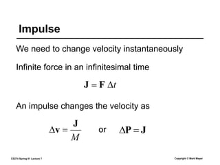CS274 Spring 01 Lecture 7 Copyright © Mark Meyer
We need to change velocity instantaneously
Impulse
Infinite force in an infinitesimal time
t

 F
J
J
P 

M
J
v 

An impulse changes the velocity as
or
 