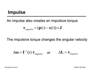 CS274 Spring 01 Lecture 7 Copyright © Mark Meyer
An impulse also creates an impulsive torque
Impulse
The impulsive torque changes the angular velocity
J
x
p
τ 

 ))
(
)
(
( t
t
impulse
impulse
τ
L 

impulse
t τ
I
ω )
(
1


 or
 
