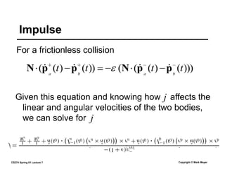 CS274 Spring 01 Lecture 7 Copyright © Mark Meyer
For a frictionless collision
Impulse
Given this equation and knowing how affects the
linear and angular velocities of the two bodies,
we can solve for
)))
(
)
(
(
(
))
(
)
(
( t
t
t
t b
a
b
a









 p
p
N
p
p
N 


 
j
j
.̂
.̂
.̂ .̂
 