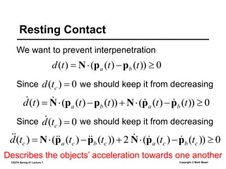 CS274 Spring 01 Lecture 7 Copyright © Mark Meyer
We want to prevent interpenetration
Resting Contact
0
))
(
)
(
(
)
( 


 t
t
t
d b
a p
p
N
Since we should keep it from decreasing
0
)
( 
c
t
d
0
))
(
)
(
(
))
(
)
(
(
)
( 





 t
t
t
t
t
d b
a
b
a p
p
N
p
p
N 



Since we should keep it from decreasing
0
)
( 
c
t
d

0
))
(
)
(
(
2
))
(
)
(
(
)
( 





 c
b
c
a
c
b
c
a
c t
t
t
t
t
d p
p
N
p
p
N 








Describes the objects’ acceleration towards one another
 