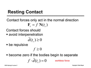 CS274 Spring 01 Lecture 7 Copyright © Mark Meyer
Contact forces only act in the normal direction
Resting Contact
Contact forces should
)
( c
c t
f N
F 
0
)
( 
c
t
d

 avoid interpenetration
0

f
 be repulsive
0
)
( 
 c
t
d
f 
 workless force
 become zero if the bodies begin to separate
 