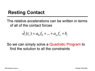 CS274 Spring 01 Lecture 7 Copyright © Mark Meyer
The relative accelerations can be written in terms
of all of the contact forces
Resting Contact
i
n
n
c
i b
f
a
f
a
t
d 


 ...
)
( 0
0


So we can simply solve a Quadratic Program to
find the solution to all the constraints
 