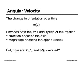 CS274 Spring 01 Lecture 7 Copyright © Mark Meyer
Angular Velocity
The change in orientation over time
Encodes both the axis and speed of the rotation
 direction encodes the axis
 magnitude encodes the speed (rad/s)
)
(t
ω
But, how are and related?
)
(t
ω )
(t
R
 