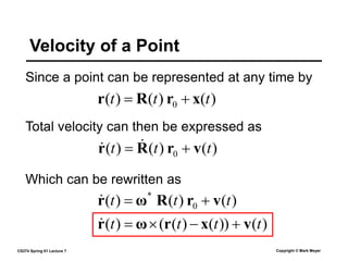 CS274 Spring 01 Lecture 7 Copyright © Mark Meyer
Since a point can be represented at any time by
Velocity of a Point
Total velocity can then be expressed as
)
(
)
(
)
( 0 t
t
t x
r
R
r 

)
(
)
(
)
( 0 t
t
t v
r
R
r 
 

)
(
)
(
)
( 0
*
t
t
t v
r
R
ω
r 


)
(
))
(
)
(
(
)
( t
t
t
t v
x
r
ω
r 




Which can be rewritten as
 