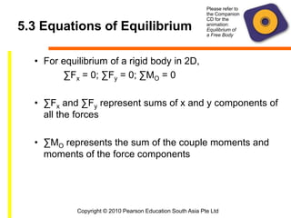 Copyright © 2010 Pearson Education South Asia Pte Ltd
5.3 Equations of Equilibrium
• For equilibrium of a rigid body in 2D,
∑Fx = 0; ∑Fy = 0; ∑MO = 0
• ∑Fx and ∑Fy represent sums of x and y components of
all the forces
• ∑MO represents the sum of the couple moments and
moments of the force components
Please refer to
the Companion
CD for the
animation:
Equilibrium of
a Free Body
 