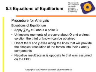 Copyright © 2010 Pearson Education South Asia Pte Ltd
5.3 Equations of Equilibrium
Procedure for Analysis
Equations of Equilibrium
• Apply ∑MO = 0 about a point O
• Unknowns moments of are zero about O and a direct
solution the third unknown can be obtained
• Orient the x and y axes along the lines that will provide
the simplest resolution of the forces into their x and y
components
• Negative result scalar is opposite to that was assumed
on the FBD
Please refer to
the Companion
CD for the
animation:
Equilibrium of
a Free Body
 
