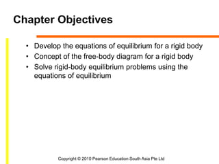 Copyright © 2010 Pearson Education South Asia Pte Ltd
Chapter Objectives
• Develop the equations of equilibrium for a rigid body
• Concept of the free-body diagram for a rigid body
• Solve rigid-body equilibrium problems using the
equations of equilibrium
 