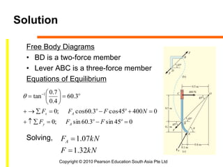 Copyright © 2010 Pearson Education South Asia Pte Ltd
Solution
Free Body Diagrams
• BD is a two-force member
• Lever ABC is a three-force member
Equations of Equilibrium
Solving,
kNF
kNFA
32.1
07.1


045sin3.60sin;0
040045cos3.60cos;0
3.60
4.0
7.0
tan 1








 



FFF
NFFF
Ay
Ax

 