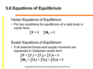 Copyright © 2010 Pearson Education South Asia Pte Ltd
5.6 Equations of Equilibrium
Vector Equations of Equilibrium
• For two conditions for equilibrium of a rigid body in
vector form,
∑F = 0 ∑MO = 0
Scalar Equations of Equilibrium
• If all external forces and couple moments are
expressed in Cartesian vector form
∑F = ∑Fxi + ∑Fyj + ∑Fzk = 0
∑MO = ∑Mxi + ∑Myj + ∑Mzk = 0
 