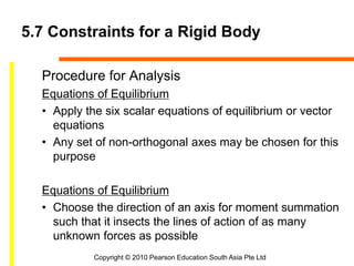 Copyright © 2010 Pearson Education South Asia Pte Ltd
5.7 Constraints for a Rigid Body
Procedure for Analysis
Equations of Equilibrium
• Apply the six scalar equations of equilibrium or vector
equations
• Any set of non-orthogonal axes may be chosen for this
purpose
Equations of Equilibrium
• Choose the direction of an axis for moment summation
such that it insects the lines of action of as many
unknown forces as possible
 