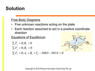 Copyright © 2010 Pearson Education South Asia Pte Ltd
Solution
Free Body Diagrams
• Five unknown reactions acting on the plate
• Each reaction assumed to act in a positive coordinate
direction
Equations of Equilibrium
0981300;0
0;0
0;0



NNTBAF
BF
BF
Czzz
yy
xx
 
