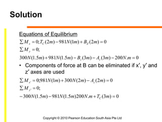 Copyright © 2010 Pearson Education South Asia Pte Ltd
Solution
Equations of Equilibrium
• Components of force at B can be eliminated if x’, y’ and
z’ axes are used
0)3(.200)5.1(981)5.1(300
;0
0)2()2(300)1(981;0
0.200)3()3()5.1(981)5.1(300
;0
0)2()1(981)2(;0
'
'






mTmNmNmN
M
mAmNmNM
mNmAmBmNmN
M
mBmNmTM
C
y
zx
zz
y
ZCx
 