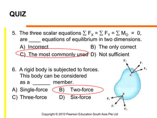 Copyright © 2010 Pearson Education South Asia Pte Ltd
QUIZ
5. The three scalar equations  FX =  FY =  MO = 0,
are ____ equations of equilibrium in two dimensions.
A) Incorrect B) The only correct
C) The most commonly used D) Not sufficient
6. A rigid body is subjected to forces.
This body can be considered
as a ______ member.
A) Single-force B) Two-force
C) Three-force D) Six-force
 