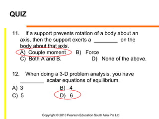 Copyright © 2010 Pearson Education South Asia Pte Ltd
QUIZ
11. If a support prevents rotation of a body about an
axis, then the support exerts a ________ on the
body about that axis.
A) Couple moment B) Force
C) Both A and B. D) None of the above.
12. When doing a 3-D problem analysis, you have
________ scalar equations of equilibrium.
A) 3 B) 4
C) 5 D) 6
 