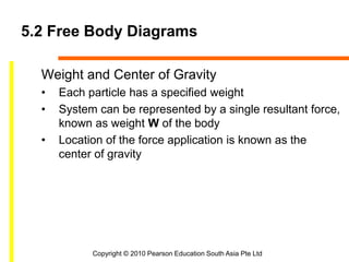Copyright © 2010 Pearson Education South Asia Pte Ltd
5.2 Free Body Diagrams
Weight and Center of Gravity
• Each particle has a specified weight
• System can be represented by a single resultant force,
known as weight W of the body
• Location of the force application is known as the
center of gravity
 