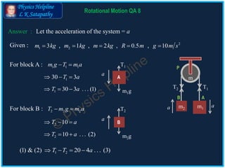 Physics Helpline
L K Satapathy
Answer :
2 10T a  
130 3T a  
1 2(1) & (2) 20 4 . . . (3)T T a   
Rotational Motion QA 8
Let the acceleration of the system = a
Given : 2
1 23 , 1 , 2 , 0.5 , 10m kg m kg m kg R m g m s    
For block A : 1 1 1m g T m a 
For block B : 2 2 2T m g m a 
1 30 3 . . . (1)T a   m1g
A
T1
a
m1m2
m
AB
P
T1T2
aa
2 10 . . . (2)T a   m2g
B
T2
a
 