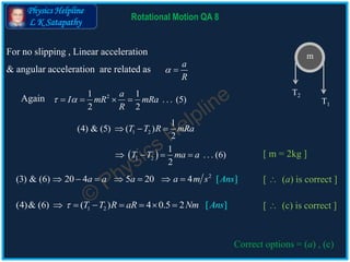 Physics Helpline
L K Satapathy
21 1
. . . (5)
2 2
a
I mR mRa
R
    
1 2
1
(4) & (5) ( )
2
T T R mRa  
2
(3) & (6) 20 4 5 0 ]2 [4a a a a s Ansm      
1 2(4)& (6) ( ) [ ]4 0.5 2 AnsT T R aR Nm      
Rotational Motion QA 8
m
T1
T2
Again
 1 2
1
. . . (6)
2
T T ma a   
[  (a) is correct ]
[  (c) is correct ]
Correct options = (a) , (c)
For no slipping , Linear acceleration
& angular acceleration are related as
a
R
 
[ m = 2kg ]
 