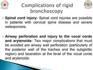 Spinal cord injury: Spinal cord injuries are possible
in patients with cervical spine disease and severe
osteoporosis.
 Airway perforation and injury to the vocal cords
and arytenoids: Two major complications that must
be avoided are airway wall perforation (particularly of
the posterior wall of the trachea and the subglottic
region) and laceration at the level of the vocal cords
and arytenoids.
 