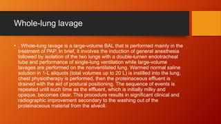 Whole-lung lavage
• . Whole-lung lavage is a large-volume BAL that is performed mainly in the
treatment of PAP. In brief, it involves the induction of general anesthesia
followed by isolation of the two lungs with a double-lumen endotracheal
tube and performance of single-lung ventilation while large-volume
lavages are performed on the nonventilated lung. Warmed normal saline
solution in 1-L aliquots (total volumes up to 20 L) is instilled into the lung,
chest physiotherapy is performed, then the proteinaceous effluent is
drained with the aid of postural positioning. The sequence of events is
repeated until such time as the effluent, which is initially milky and
opaque, becomes clear. This procedure results in significant clinical and
radiographic improvement secondary to the washing out of the
proteinaceous material from the alveoli.
 