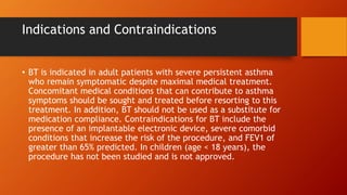 Indications and Contraindications
• BT is indicated in adult patients with severe persistent asthma
who remain symptomatic despite maximal medical treatment.
Concomitant medical conditions that can contribute to asthma
symptoms should be sought and treated before resorting to this
treatment. In addition, BT should not be used as a substitute for
medication compliance. Contraindications for BT include the
presence of an implantable electronic device, severe comorbid
conditions that increase the risk of the procedure, and FEV1 of
greater than 65% predicted. In children (age < 18 years), the
procedure has not been studied and is not approved.
 