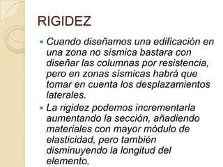 RIGIDEZ
Cuando diseñamos una edificación en
una zona no sísmica bastara con
diseñar las columnas por resistencia,
pero en zonas sísmicas habrá que
tomar en cuenta los desplazamientos
laterales.
 La rigidez podemos incrementarla
aumentando la sección, añadiendo
materiales con mayor módulo de
elasticidad, pero también
disminuyendo la longitud del
elemento.


 