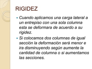 RIGIDEZ
Cuando aplicamos una carga lateral a
un entrepiso con una sola columna
esta se deformara de acuerdo a su
rigidez.
 Si colocamos dos columnas de igual
sección la deformación será menor e
ira disminuyendo según aumente la
cantidad de columna o si aumentamos
las secciones.


 