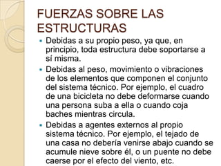 FUERZAS SOBRE LAS
ESTRUCTURAS
Debidas a su propio peso, ya que, en
principio, toda estructura debe soportarse a
sí misma.
 Debidas al peso, movimiento o vibraciones
de los elementos que componen el conjunto
del sistema técnico. Por ejemplo, el cuadro
de una bicicleta no debe deformarse cuando
una persona suba a ella o cuando coja
baches mientras circula.
 Debidas a agentes externos al propio
sistema técnico. Por ejemplo, el tejado de
una casa no debería venirse abajo cuando se
acumule nieve sobre él, o un puente no debe
caerse por el efecto del viento, etc.


 