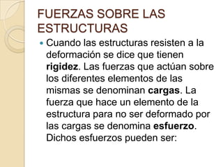 FUERZAS SOBRE LAS
ESTRUCTURAS


Cuando las estructuras resisten a la
deformación se dice que tienen
rigidez. Las fuerzas que actúan sobre
los diferentes elementos de las
mismas se denominan cargas. La
fuerza que hace un elemento de la
estructura para no ser deformado por
las cargas se denomina esfuerzo.
Dichos esfuerzos pueden ser:

 
