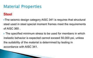 Steel
The seismic design category AISC 341 is requires that structural
steel used in steel special moment frames meet the requirements
of AISC 360 .
 The specified minimum stress to be used for members in which
inelastic behavior is expected cannot exceed 50,000 psi, unless
the suitability of the material is determined by testing in
accordance with AISC 341.
 