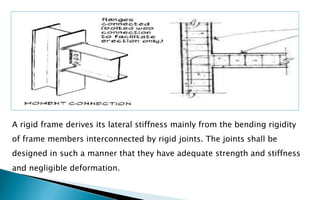 A rigid frame derives its lateral stiffness mainly from the bending rigidity
of frame members interconnected by rigid joints. The joints shall be
designed in such a manner that they have adequate strength and stiffness
and negligible deformation.
 