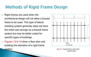  Rigid frames are used when the
architectural design will not allow a braced
frame to be used. This type of lateral
resisting system generally does not have
the initial cost savings as a braced frame
system but may be better suited for
specific types of buildings.
 Figures 13 & 14 show a floor plan and
building line elevation of a rigid frame
system. Fig 13 : Typical floor plan with
rigid frames
 