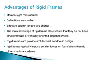  Moments get redistributed.
 Deflections are smaller .
 Effective column lengths are shorter .
 The main advantage of rigid frame structures is that they do not have
structural walls or vertically oriented diagonal braces.
 Rigid frames are provide architectural freedom in design.
 rigid frames typically impose smaller forces on foundations than do
other structural systems.
 