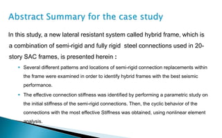 In this study, a new lateral resistant system called hybrid frame, which is
a combination of semi-rigid and fully rigid steel connections used in 20-
story SAC frames, is presented herein :
 Several different patterns and locations of semi-rigid connection replacements within
the frame were examined in order to identify hybrid frames with the best seismic
performance.
 The effective connection stiffness was identified by performing a parametric study on
the initial stiffness of the semi-rigid connections. Then, the cyclic behavior of the
connections with the most effective Stiffness was obtained, using nonlinear element
analysis.
 