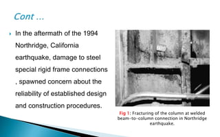 Fig 1: Fracturing of the column at welded
beam-to-column connection in Northridge
earthquake.
 In the aftermath of the 1994
Northridge, California
earthquake, damage to steel
special rigid frame connections
, spawned concern about the
reliability of established design
and construction procedures.
 