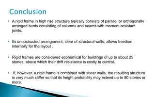  A rigid frame in high rise structure typically consists of parallel or orthogonally
arranged bents consisting of columns and beams with moment-resistant
joints.
 Its unobstructed arrangement, clear of structural walls, allows freedom
internally for the layout .
 Rigid frames are considered economical for buildings of up to about 25
stories, above which their drift resistance is costly to control.
 If, however, a rigid frame is combined with shear walls, the resulting structure
is very much stiffer so that its height probability may extend up to 50 stories or
more.
 