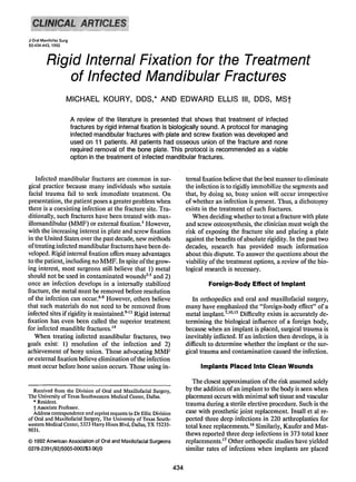 J Oral Maxillofac Surg
50:434·443, 1992



          Rigid Internal Fixation for the Treatment
              of Infected Mandibular Fractures
                     MICHAEL KOURY, DDS,* AND EDWARD ELLIS III, DDS, MSt

                         A review of the literature is presented that shows that treatment of infected
                         fractures by rigid internal fixation is biologically sound. A protocol for managing
                         infected mandibular fractures with plate and screw fixation was developed and
                         used on 11 patients. All patients had osseous union of the fracture and none
                         required removal of the bone plate. This protocol is recommended as a viable
                         option in the treatment of infected mandibular fractures.


   Infected mandibular fractures are common in sur-                         ternal fixation believe that the best manner to eliminate
gical practice because many individuals who sustain                         the infection is to rigidly immobilize the segments and
facial trauma fail to seek immediate treatment. On                          that, by doing so, bony union will occur irrespective
presentation, the patient poses a greater problem when                      of whether an infection is present. Thus, a dichotomy
there is a coexisting infection at the fracture site. Tra-                  exists in the treatment of such fractures.
ditionally, such fractures have been treated with max-                         When deciding whether to treat a fracture with plate
iIIomandibular (MMF) or external fixation. I However,                       and screw osteosynthesis, the clinician must weigh the
with the increasing interest in plate and screw fixation                    risk of exposing the fracture site and placing a plate
in the United States.over the past decade, new methods                      against the benefits ofabsolute rigidity. In the past two
oftreating infected mandibular fractures have been de-                      decades, research has provided much information
veloped. Rigid internal fixation offers many advantages                     about this dispute. To answer the questions about the
to the patient, including no MMF. In spite ofthe grow-                      viability of the treatment options, a review of the bio-
ing interest, most surgeons still.believe that I) metal                     logical research is necessary.
should not be used in contaminated wounds'? and 2)
once an infection develops in a internally stabilized                                Foreign-Body Effect of Implant
fracture, the metal must be removed before resolution
of the infection can occur. 6-8 However, others believe                        In orthopedics and oral and maxillofacial surgery,
that such materials do not need to be removed from                          many have emphasized the "foreign-body effect" of a
infected sites if rigidity is maintained.v!' Rigid internal                 metal implant.7 ,10,15 Difficulty exists in accurately de-
fixation has even been called the superior treatment                        termining the biological influence of a foreign body,
for infected mandible fractures. 14                                         because when an implant is placed, surgical trauma is
   When treating infected mandibular fractures, two                         inevitably inflicted. If an infection then develops, it is
goals exist: 1) resolution of the infection and 2)                          difficult to determine whether the implant or the sur-
achievement of bony union. Those advocating MMF                             gical trauma and contamination caused the infection.
or external fixation believe elimination ofthe infection
must occur before bone union occurs. Those using in-                              Implants Placed Into Clean Wounds

                                                                               The closest approximation ofthe risk assumed solely
  Received from the Division of Oral and Maxillofacial Surgery,             by the addition ofan implant to the body is seen when
The University of Texas Southwestern Medical Center, Dallas.                placement occurs with minimal soft tissue and vascular
  • Resident.                                                               trauma during a sterile elective procedure. Such is the
  t Associate Professor.
  Address correspondence and reprint requests to Dr Ellis: Division         case with prosthetic joint replacement. Insall et al re-
of Oral and Maxillofacial Surgery, The University of Texas South-           ported three deep infections in 220 arthroplasties for
western Medical Center, 5323 Harry Hines Blvd, Dallas, TX 75235-            total knee replacements." Similarly, Kaufer and Mat-
9031.
                                                                            thews reported three deep infections in 373 total knee
© 1992 American Association of Oral and Maxillofacial Surgeons              replacements.'? Other orthopedic studies have yielded
0278-2391/92/5005-0002$3.00/0                                               similar rates of infections when implants are placed


                                                                      434
 