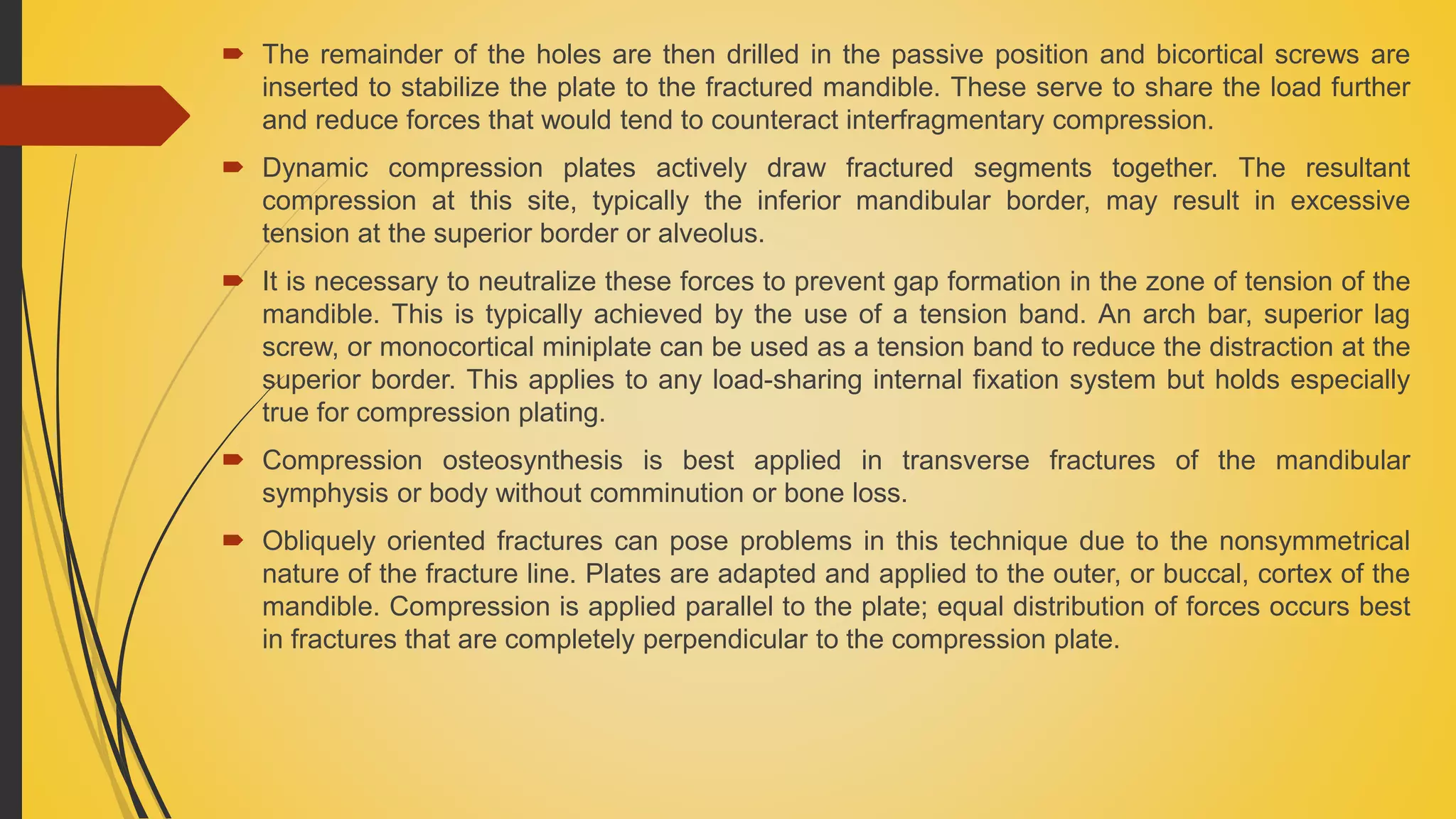  The remainder of the holes are then drilled in the passive position and bicortical screws are
inserted to stabilize the plate to the fractured mandible. These serve to share the load further
and reduce forces that would tend to counteract interfragmentary compression.
 Dynamic compression plates actively draw fractured segments together. The resultant
compression at this site, typically the inferior mandibular border, may result in excessive
tension at the superior border or alveolus.
 It is necessary to neutralize these forces to prevent gap formation in the zone of tension of the
mandible. This is typically achieved by the use of a tension band. An arch bar, superior lag
screw, or monocortical miniplate can be used as a tension band to reduce the distraction at the
superior border. This applies to any load-sharing internal fixation system but holds especially
true for compression plating.
 Compression osteosynthesis is best applied in transverse fractures of the mandibular
symphysis or body without comminution or bone loss.
 Obliquely oriented fractures can pose problems in this technique due to the nonsymmetrical
nature of the fracture line. Plates are adapted and applied to the outer, or buccal, cortex of the
mandible. Compression is applied parallel to the plate; equal distribution of forces occurs best
in fractures that are completely perpendicular to the compression plate.
 