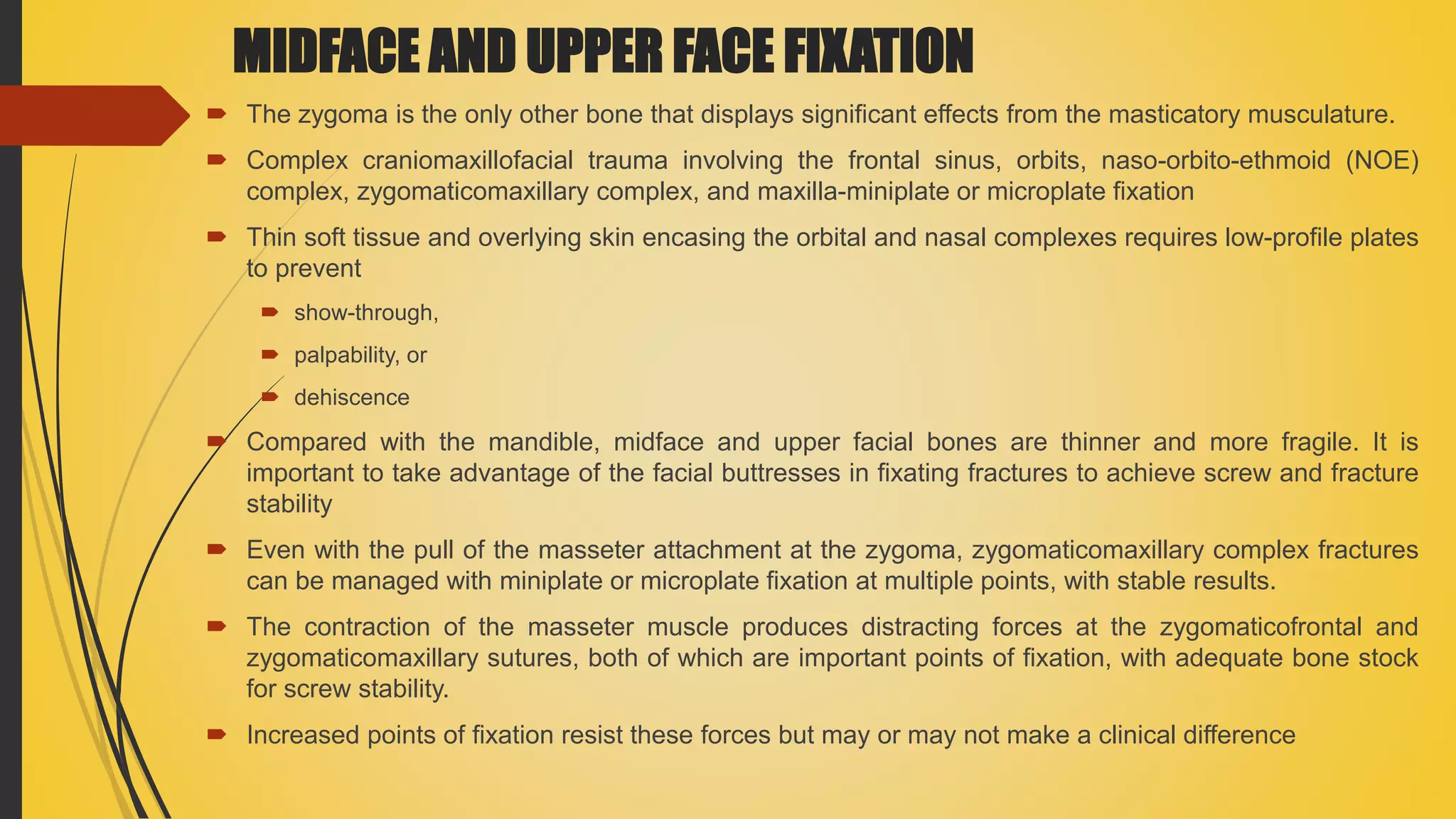 MIDFACE AND UPPER FACE FIXATION
 The zygoma is the only other bone that displays significant effects from the masticatory musculature.
 Complex craniomaxillofacial trauma involving the frontal sinus, orbits, naso-orbito-ethmoid (NOE)
complex, zygomaticomaxillary complex, and maxilla-miniplate or microplate fixation
 Thin soft tissue and overlying skin encasing the orbital and nasal complexes requires low-profile plates
to prevent
 show-through,
 palpability, or
 dehiscence
 Compared with the mandible, midface and upper facial bones are thinner and more fragile. It is
important to take advantage of the facial buttresses in fixating fractures to achieve screw and fracture
stability
 Even with the pull of the masseter attachment at the zygoma, zygomaticomaxillary complex fractures
can be managed with miniplate or microplate fixation at multiple points, with stable results.
 The contraction of the masseter muscle produces distracting forces at the zygomaticofrontal and
zygomaticomaxillary sutures, both of which are important points of fixation, with adequate bone stock
for screw stability.
 Increased points of fixation resist these forces but may or may not make a clinical difference
 