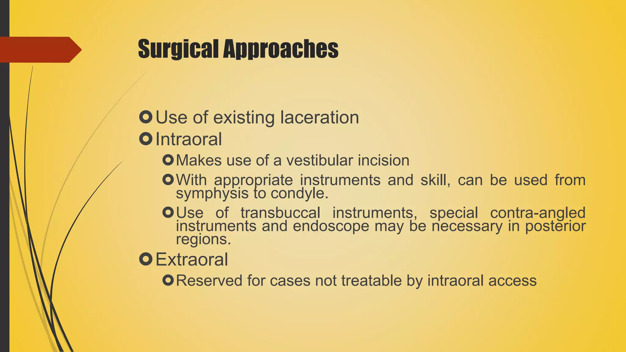 Surgical Approaches
Use of existing laceration
Intraoral
Makes use of a vestibular incision
With appropriate instruments and skill, can be used from
symphysis to condyle.
Use of transbuccal instruments, special contra-angled
instruments and endoscope may be necessary in posterior
regions.
Extraoral
Reserved for cases not treatable by intraoral access
 