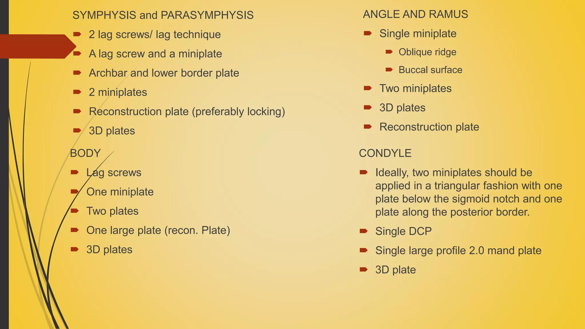 SYMPHYSIS and PARASYMPHYSIS
 2 lag screws/ lag technique
 A lag screw and a miniplate
 Archbar and lower border plate
 2 miniplates
 Reconstruction plate (preferably locking)
 3D plates
BODY
 Lag screws
 One miniplate
 Two plates
 One large plate (recon. Plate)
 3D plates
ANGLE AND RAMUS
 Single miniplate
 Oblique ridge
 Buccal surface
 Two miniplates
 3D plates
 Reconstruction plate
CONDYLE
 Ideally, two miniplates should be
applied in a triangular fashion with one
plate below the sigmoid notch and one
plate along the posterior border.
 Single DCP
 Single large profile 2.0 mand plate
 3D plate
 