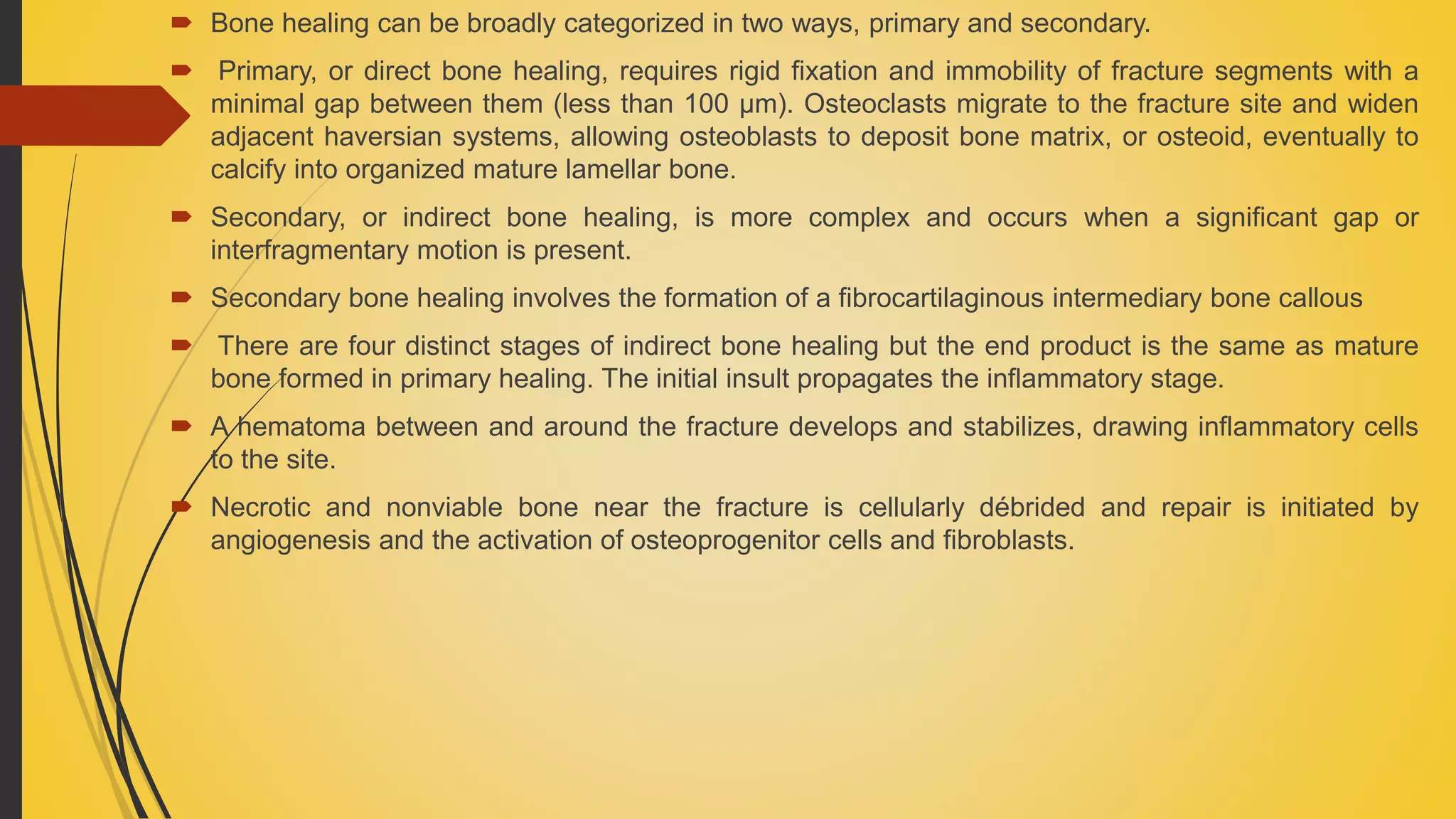  Bone healing can be broadly categorized in two ways, primary and secondary.
 Primary, or direct bone healing, requires rigid fixation and immobility of fracture segments with a
minimal gap between them (less than 100 μm). Osteoclasts migrate to the fracture site and widen
adjacent haversian systems, allowing osteoblasts to deposit bone matrix, or osteoid, eventually to
calcify into organized mature lamellar bone.
 Secondary, or indirect bone healing, is more complex and occurs when a significant gap or
interfragmentary motion is present.
 Secondary bone healing involves the formation of a fibrocartilaginous intermediary bone callous
 There are four distinct stages of indirect bone healing but the end product is the same as mature
bone formed in primary healing. The initial insult propagates the inflammatory stage.
 A hematoma between and around the fracture develops and stabilizes, drawing inflammatory cells
to the site.
 Necrotic and nonviable bone near the fracture is cellularly débrided and repair is initiated by
angiogenesis and the activation of osteoprogenitor cells and fibroblasts.
 