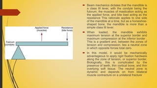  Beam mechanics dictates that the mandible is
a class III lever, with the condyle being the
fulcrum, the muscles of mastication acting as
the applied force, and bite load acting as the
resistance This rationale applies to one side
of the mandible at a time, but as a horseshoe-
shaped bone, the mandible is more than a
simple class III lever.
 When loaded, the mandible exhibits
maximum tension at the superior border and
maximum compression at the inferior border .
This is a gradient and, between the zones of
tension and compression, lies a neutral zone
in which opposite forces total zero.
 In this model, it would be mechanically
advantageous to apply rigid fixation hardware
along the zone of tension, or superior border.
Biologically, this is complicated by the
presence of teeth, thin cortical bone, and thin
overlying soft tissue. The neutral zone is
dynamic and depends on from bilateral
muscle contracture on a unilateral fracture
 