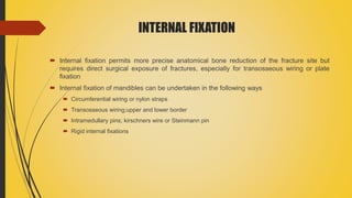 INTERNAL FIXATION
 Internal fixation permits more precise anatomical bone reduction of the fracture site but
requires direct surgical exposure of fractures, especially for transosseous wiring or plate
fixation
 Internal fixation of mandibles can be undertaken in the following ways
 Circumferential wiring or nylon straps
 Transosseous wiring;upper and lower border
 Intramedullary pins; kirschners wire or Steinmann pin
 Rigid internal fixations
 