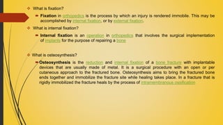  What is fixation?
 Fixation in orthopedics is the process by which an injury is rendered immobile. This may be
accomplished by internal fixation, or by external fixation.
 What is internal fixation?
 Internal fixation is an operation in orthopedics that involves the surgical implementation
of implants for the purpose of repairing a bone
 What is osteosynthesis?
Osteosynthesis is the reduction and internal fixation of a bone fracture with implantable
devices that are usually made of metal. It is a surgical procedure with an open or per
cutaneous approach to the fractured bone. Osteosynthesis aims to bring the fractured bone
ends together and immobilize the fracture site while healing takes place. In a fracture that is
rigidly immobilized the fracture heals by the process of intramembranous ossification
 