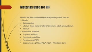 Materias used for RIF
Metallic and Resorbable(biodegradable) osteosynthetic devices.
1. Metallic
 Stainless steel
 Vitallium- trade name for alloy of chromium, cobalt & molybdenium
 Titanium
2. Resorbable materials
 Polylactic acid(PLA)
 Polyglycolic acid(PGA)
 Polydioxanone(PDA)
 Copoloymers e.g PLLA+PDLA; PLLA + PGA(Lacto Sorb)
 
